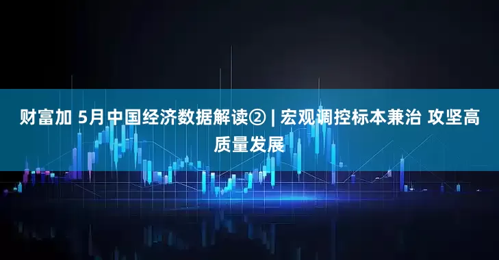 财富加 5月中国经济数据解读② | 宏观调控标本兼治 攻坚高质量发展
