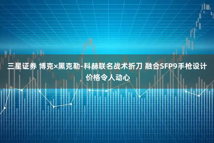 三星证券 博克×黑克勒-科赫联名战术折刀 融合SFP9手枪设计 价格令人动心