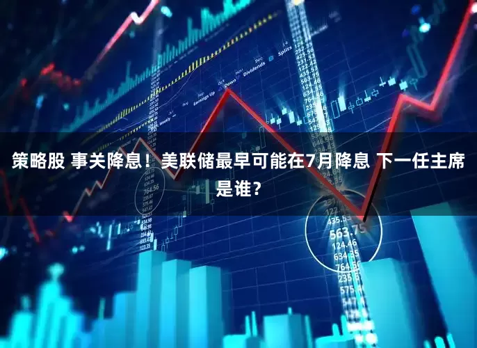 策略股 事关降息！美联储最早可能在7月降息 下一任主席是谁？