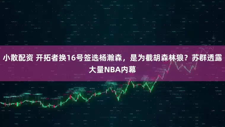 小散配资 开拓者换16号签选杨瀚森，是为截胡森林狼？苏群透露大量NBA内幕