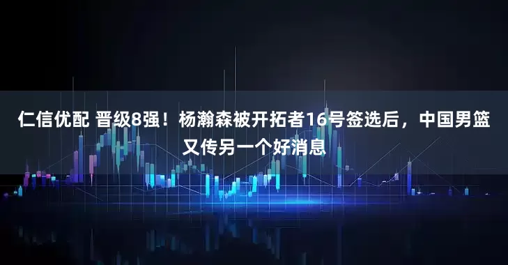 仁信优配 晋级8强！杨瀚森被开拓者16号签选后，中国男篮又传另一个好消息
