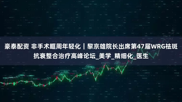 豪泰配资 非手术眶周年轻化｜黎京雄院长出席第47届WRG祛斑抗衰整合治疗高峰论坛_美学_精细化_医生