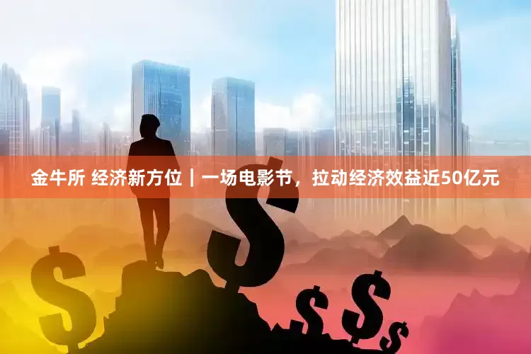 金牛所 经济新方位｜一场电影节，拉动经济效益近50亿元