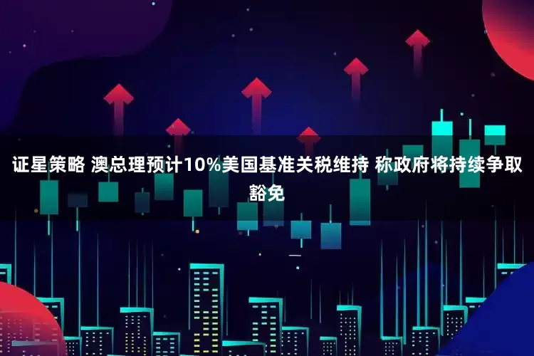证星策略 澳总理预计10%美国基准关税维持 称政府将持续争取豁免