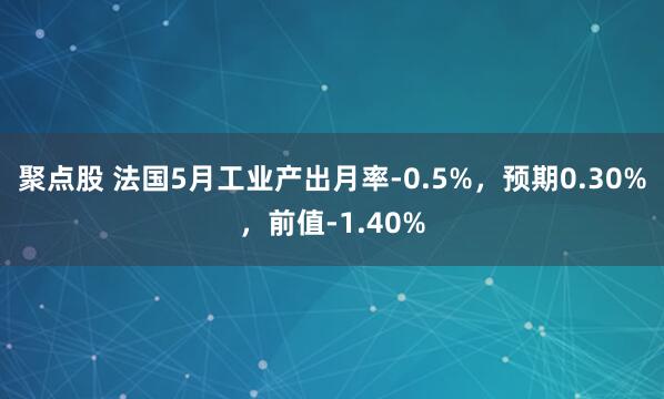 聚点股 法国5月工业产出月率-0.5%，预期0.30%，前值-1.40%