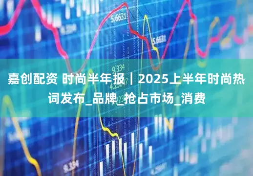 嘉创配资 时尚半年报｜2025上半年时尚热词发布_品牌_抢占市场_消费
