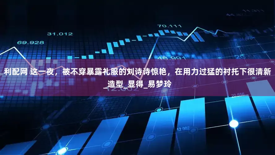 利配网 这一夜，被不穿暴露礼服的刘诗诗惊艳，在用力过猛的衬托下很清新_造型_显得_易梦玲