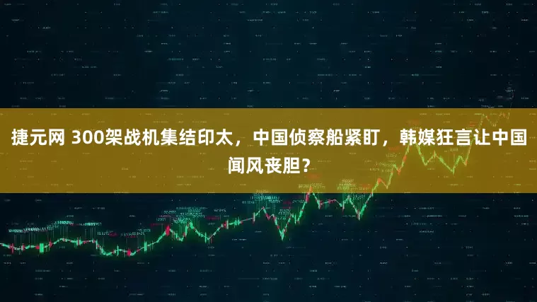 捷元网 300架战机集结印太，中国侦察船紧盯，韩媒狂言让中国闻风丧胆？