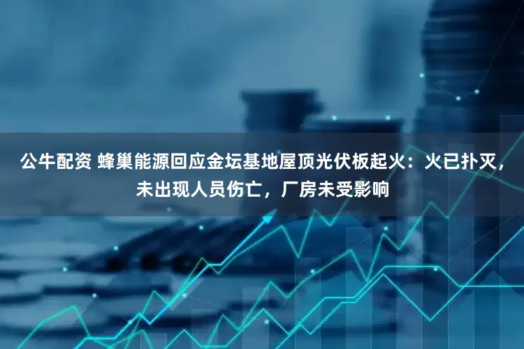 公牛配资 蜂巢能源回应金坛基地屋顶光伏板起火：火已扑灭，未出现人员伤亡，厂房未受影响