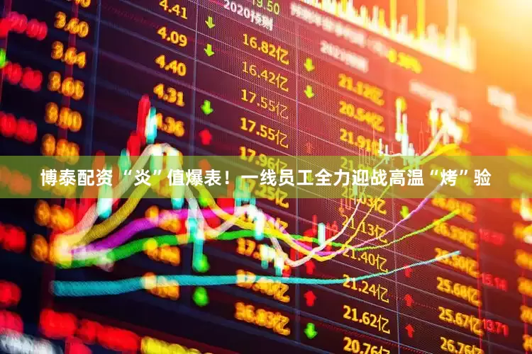 博泰配资 “炎”值爆表！一线员工全力迎战高温“烤”验