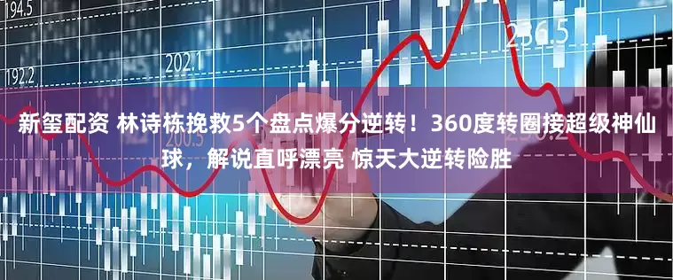 新玺配资 林诗栋挽救5个盘点爆分逆转！360度转圈接超级神仙球，解说直呼漂亮 惊天大逆转险胜