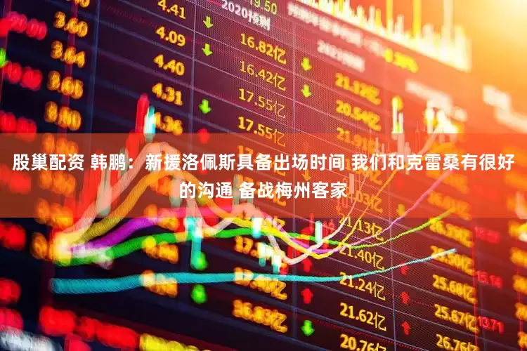 股巢配资 韩鹏：新援洛佩斯具备出场时间 我们和克雷桑有很好的沟通 备战梅州客家