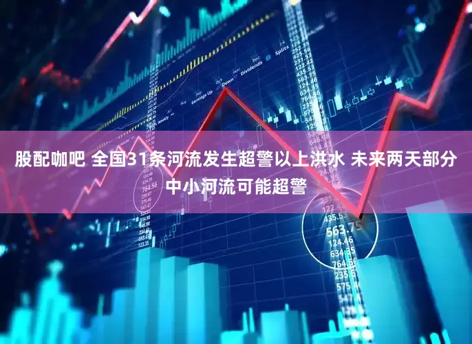 股配咖吧 全国31条河流发生超警以上洪水 未来两天部分中小河流可能超警