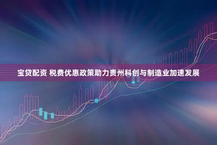 宝贷配资 税费优惠政策助力贵州科创与制造业加速发展