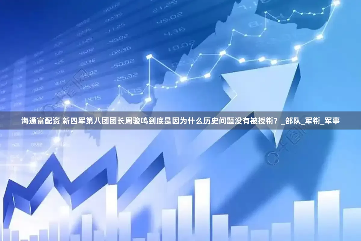 海通富配资 新四军第八团团长周骏鸣到底是因为什么历史问题没有被授衔？_部队_军衔_军事