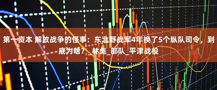第一资本 解放战争的怪事：东北野战军4年换了5个纵队司令，到底为啥？_林彪_部队_平津战役