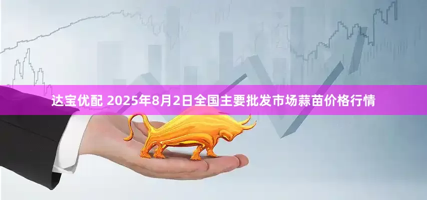 达宝优配 2025年8月2日全国主要批发市场蒜苗价格行情