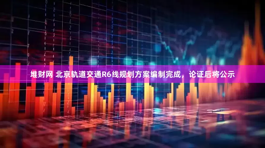 堆财网 北京轨道交通R6线规划方案编制完成，论证后将公示