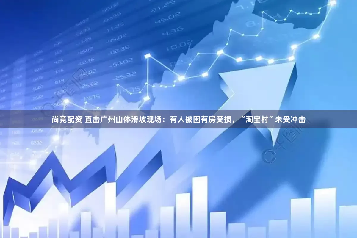 尚竞配资 直击广州山体滑坡现场：有人被困有房受损，“淘宝村”未受冲击