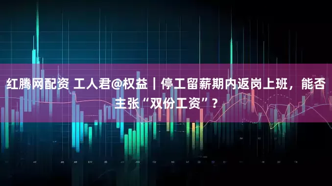 红腾网配资 工人君@权益｜停工留薪期内返岗上班，能否主张“双份工资”？