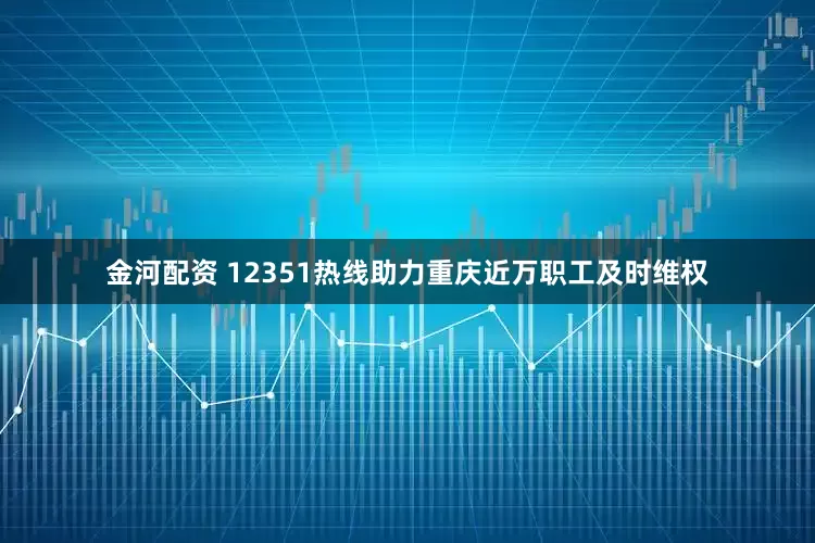 金河配资 12351热线助力重庆近万职工及时维权