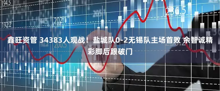 鑫旺资管 34383人观战！盐城队0-2无锡队主场首败 余智诚精彩脚后跟破门