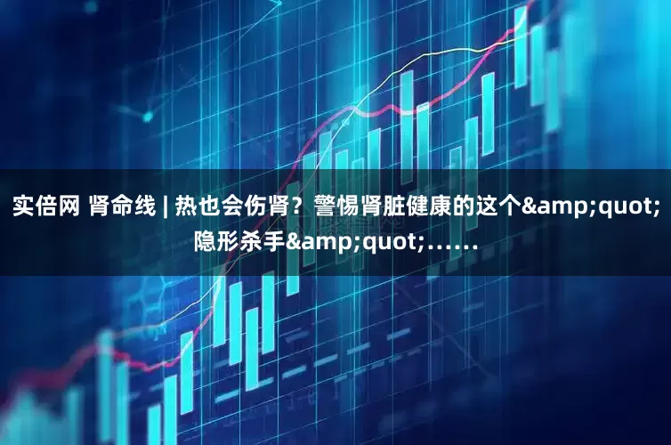 实倍网 肾命线 | 热也会伤肾？警惕肾脏健康的这个&quot;隐形杀手&quot;……