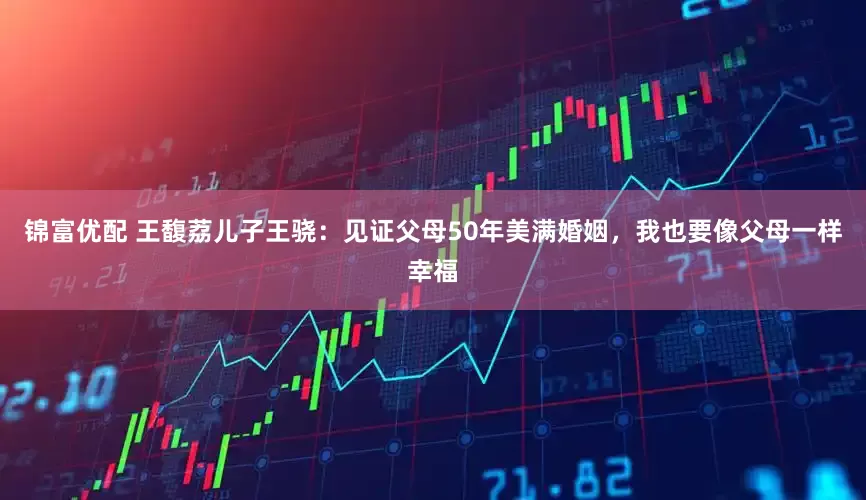 锦富优配 王馥荔儿子王骁：见证父母50年美满婚姻，我也要像父母一样幸福