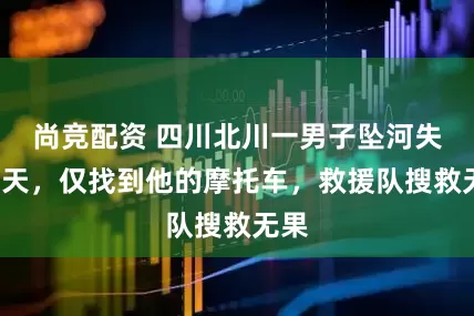 尚竞配资 四川北川一男子坠河失联7天，仅找到他的摩托车，救援队搜救无果