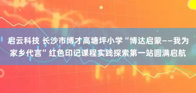 启云科技 长沙市博才高塘坪小学“博达启蒙——我为家乡代言”红色印记课程实践探索第一站圆满启航