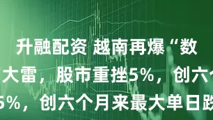 升融配资 越南再爆“数万亿”地产大雷，股市重挫5%，创六个月来最大单日跌幅