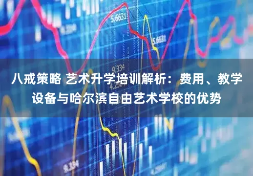 八戒策略 艺术升学培训解析：费用、教学设备与哈尔滨自由艺术学校的优势