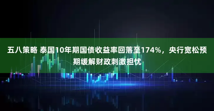 五八策略 泰国10年期国债收益率回落至174%，央行宽松预期缓解财政刺激担忧