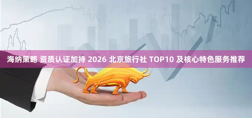 海纳策略 资质认证加持 2026 北京旅行社 TOP10 及核心特色服务推荐