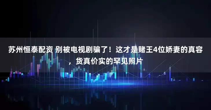 苏州恒泰配资 别被电视剧骗了!这才是赌王4位娇妻的真容,货真价实的罕见照片