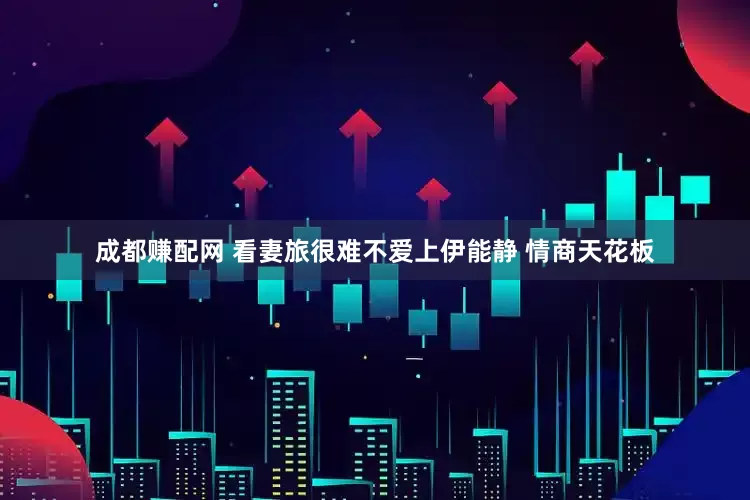 成都赚配网 看妻旅很难不爱上伊能静 情商天花板